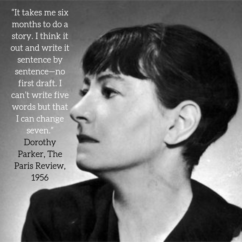 “It takes me six months to do a story. I think it out and write it sentence by sentence—no first draft. I can’t write five words but that I can change seven.” _ Dorothy Parker, The Paris Review, 1956